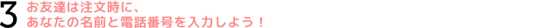 3.お友達は注文時に、あなたの名前と電話番号を入力しよう!