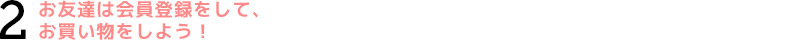 2.お友達は会員登録して、お買い物をしよう!